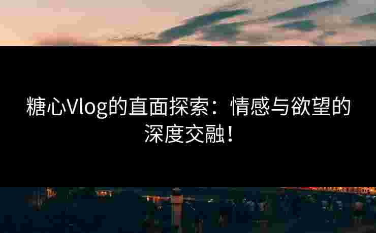 糖心Vlog的直面探索：情感与欲望的深度交融！