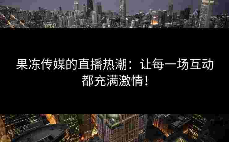 果冻传媒的直播热潮：让每一场互动都充满激情！