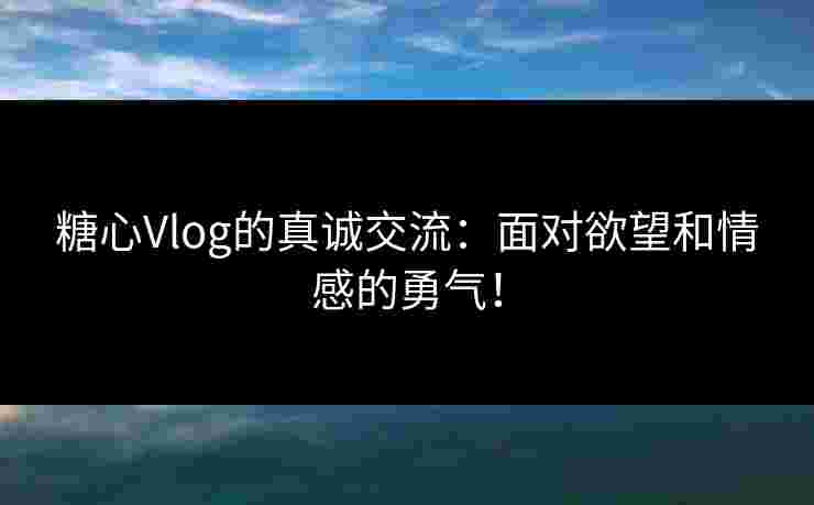 糖心Vlog的真诚交流：面对欲望和情感的勇气！