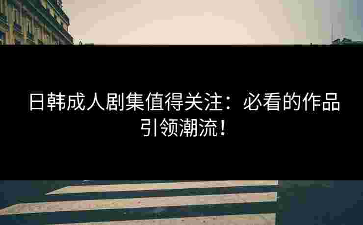 日韩成人剧集值得关注：必看的作品引领潮流！
