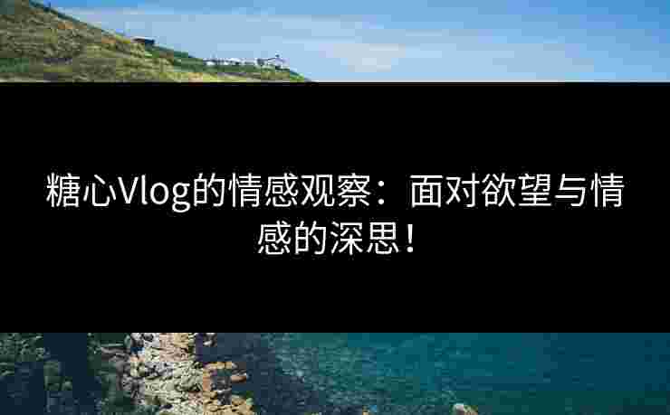 糖心Vlog的情感观察：面对欲望与情感的深思！