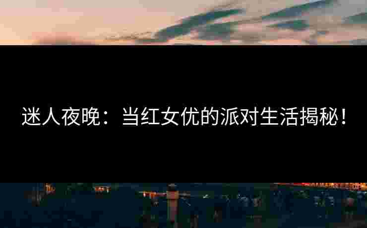 迷人夜晚：当红女优的派对生活揭秘！