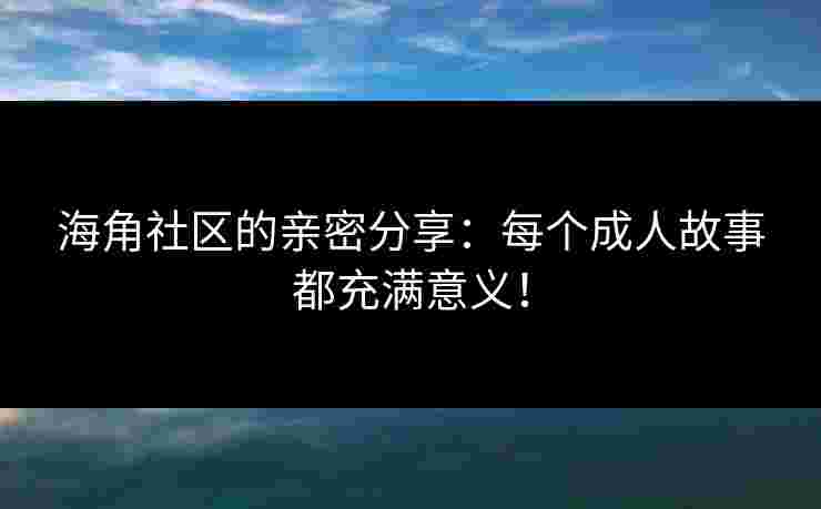 海角社区的亲密分享：每个成人故事都充满意义！