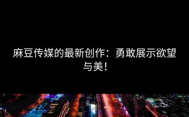 麻豆传媒的最新创作：勇敢展示欲望与美！