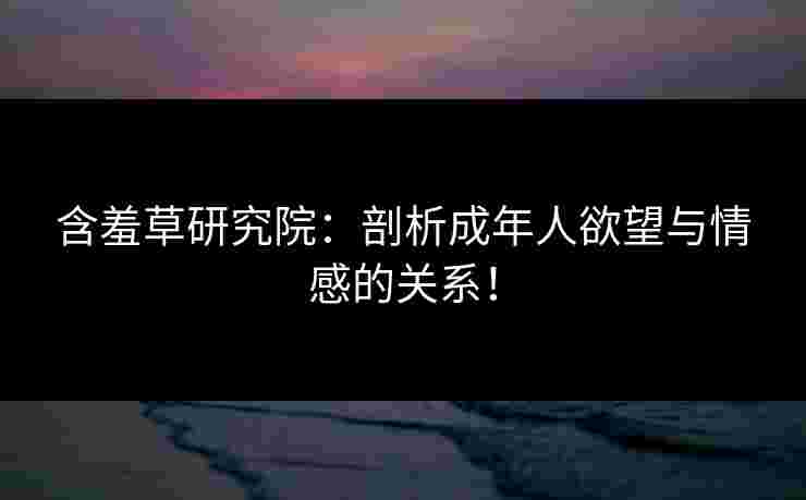 含羞草研究院：剖析成年人欲望与情感的关系！