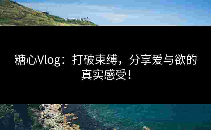 糖心Vlog：打破束缚，分享爱与欲的真实感受！