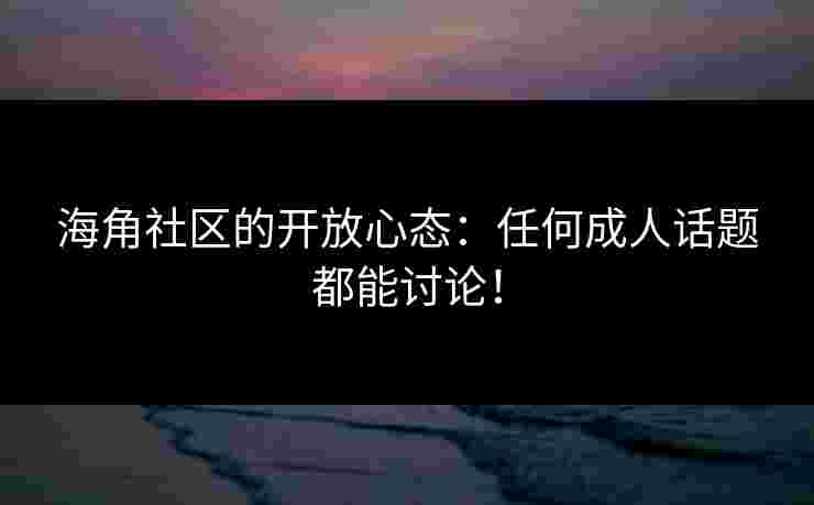 海角社区的开放心态：任何成人话题都能讨论！