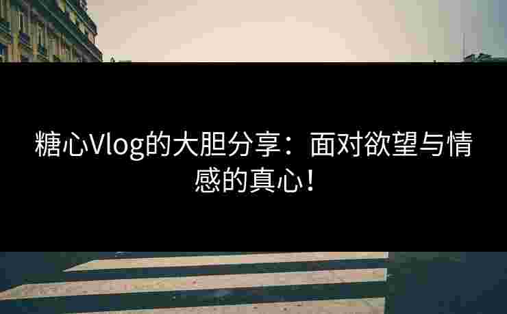糖心Vlog的大胆分享：面对欲望与情感的真心！