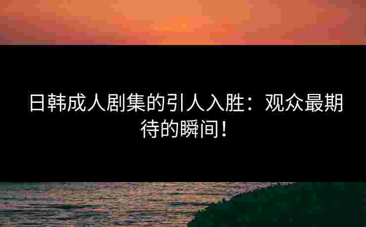 日韩成人剧集的引人入胜：观众最期待的瞬间！
