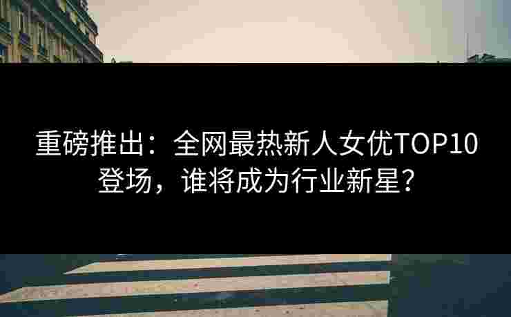 重磅推出：全网最热新人女优TOP10登场，谁将成为行业新星？