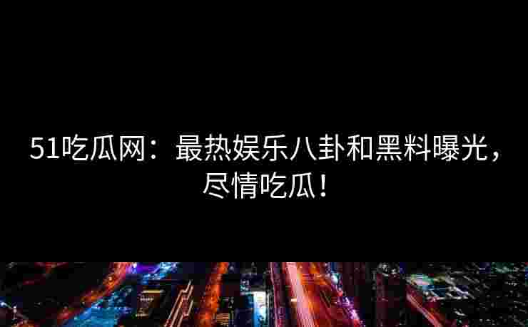 51吃瓜网：最热娱乐八卦和黑料曝光，尽情吃瓜！