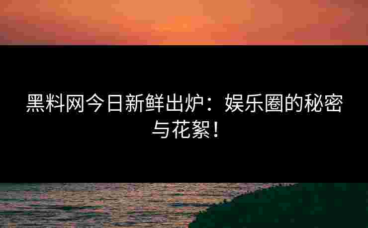 黑料网今日新鲜出炉：娱乐圈的秘密与花絮！