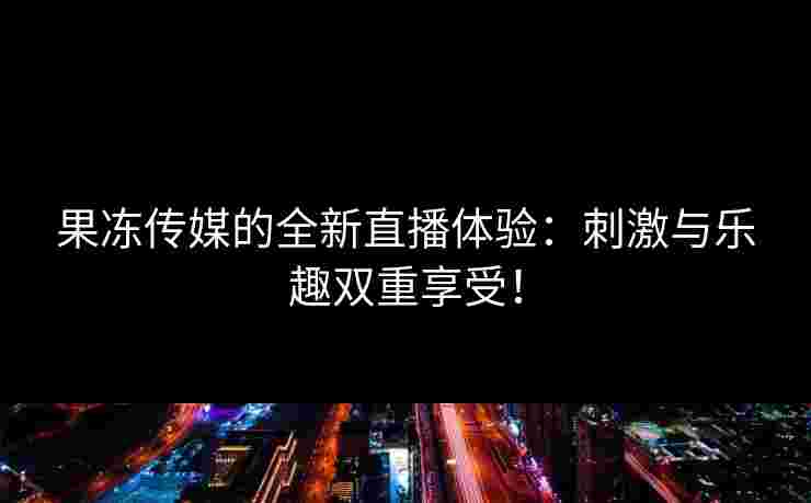 果冻传媒的全新直播体验：刺激与乐趣双重享受！