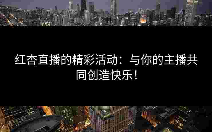 红杏直播的精彩活动：与你的主播共同创造快乐！