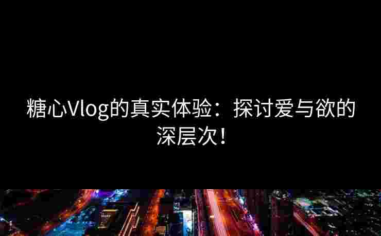 糖心Vlog的真实体验：探讨爱与欲的深层次！