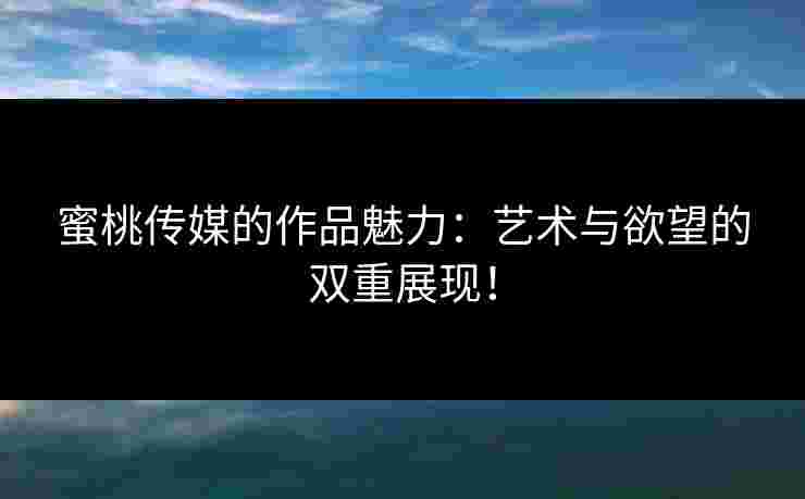 蜜桃传媒的作品魅力：艺术与欲望的双重展现！