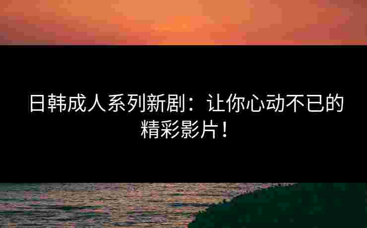 日韩成人系列新剧：让你心动不已的精彩影片！