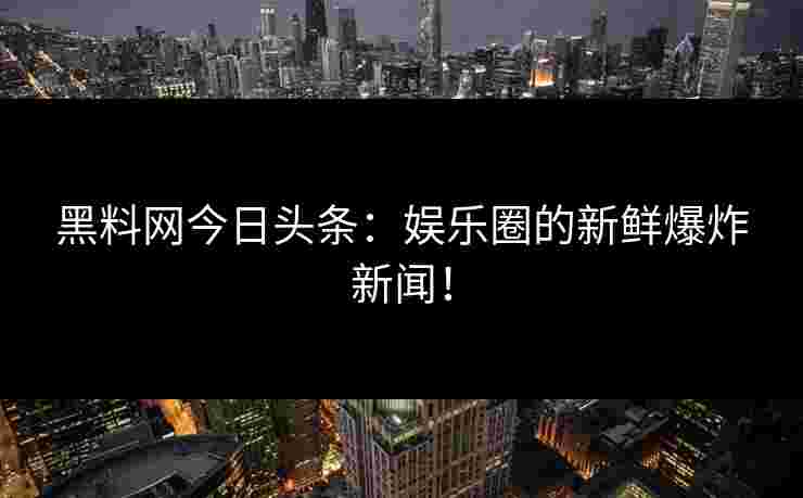 黑料网今日头条：娱乐圈的新鲜爆炸新闻！