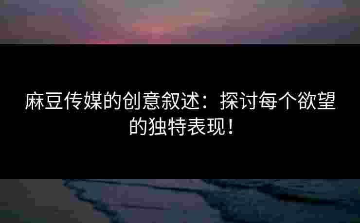 麻豆传媒的创意叙述：探讨每个欲望的独特表现！